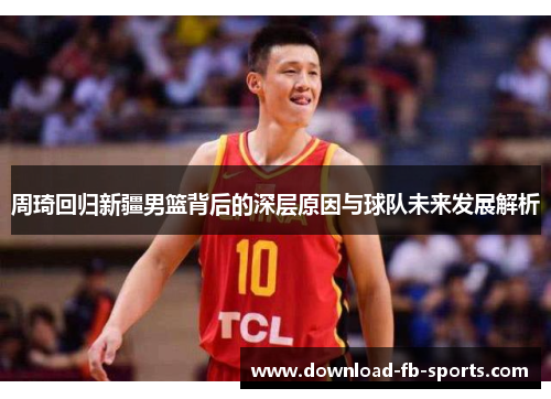 周琦回归新疆男篮背后的深层原因与球队未来发展解析 周琦回归新疆男篮背后的深层原因与球队未来发展解析