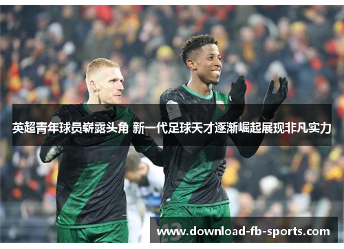 英超青年球员崭露头角 新一代足球天才逐渐崛起展现非凡实力 英超青年球员崭露头角 新一代足球天才逐渐崛起展现非凡实力