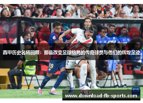 西甲历史名将回顾：那些改变足球格局的传奇球员与他们的辉煌足迹