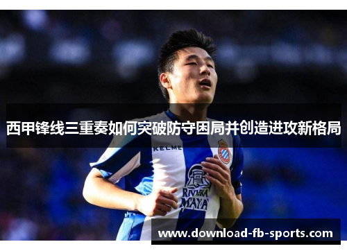 西甲锋线三重奏如何突破防守困局并创造进攻新格局