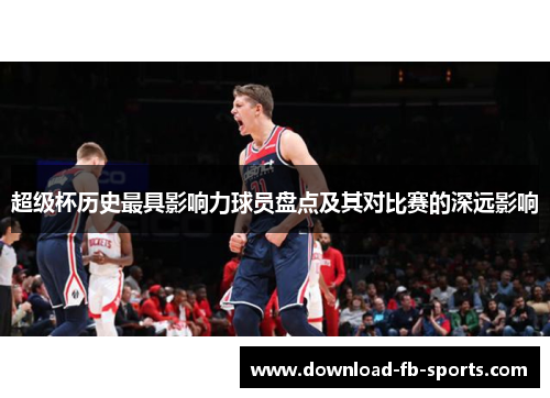 超级杯历史最具影响力球员盘点及其对比赛的深远影响