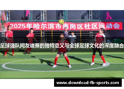 足球强队间友谊赛的独特意义与全球足球文化的深度融合