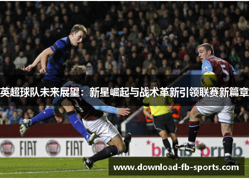 英超球队未来展望:新星崛起与战术革新引领联赛新篇章 英超球队未来展望:新星崛起与战术革新引领联赛新篇章