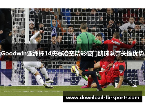 Goodwin亚洲杯14决赛凌空精彩破门助球队夺关键优势