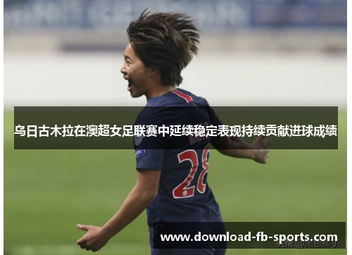 乌日古木拉在澳超女足联赛中延续稳定表现持续贡献进球成绩