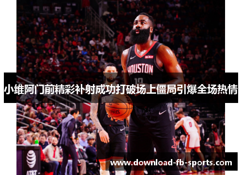 小维阿门前精彩补射成功打破场上僵局引爆全场热情 小维阿门前精彩补射成功打破场上僵局引爆全场热情