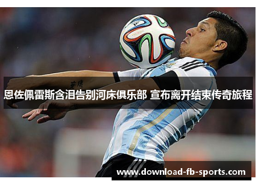 恩佐佩雷斯含泪告别河床俱乐部 宣布离开结束传奇旅程 恩佐佩雷斯含泪告别河床俱乐部 宣布离开结束传奇旅程