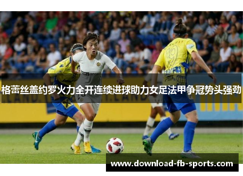 格蕾丝盖约罗火力全开连续进球助力女足法甲争冠势头强劲 格蕾丝盖约罗火力全开连续进球助力女足法甲争冠势头强劲