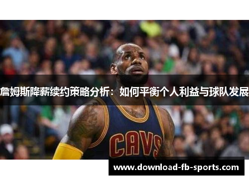 詹姆斯降薪续约策略分析：如何平衡个人利益与球队发展