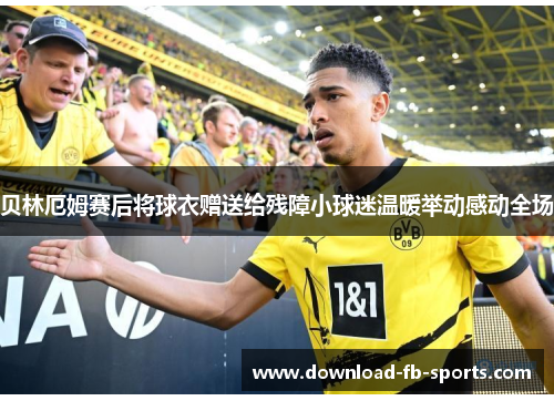 贝林厄姆赛后将球衣赠送给残障小球迷温暖举动感动全场 贝林厄姆赛后将球衣赠送给残障小球迷温暖举动感动全场